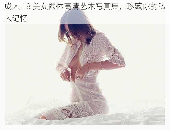 成人 18 美女裸体高清艺术写真集，珍藏你的私人记忆