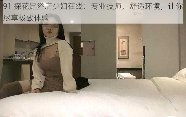 91 探花足浴店少妇在线：专业技师，舒适环境，让你尽享极致体验