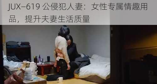 JUX—619 公侵犯人妻：女性专属情趣用品，提升夫妻生活质量